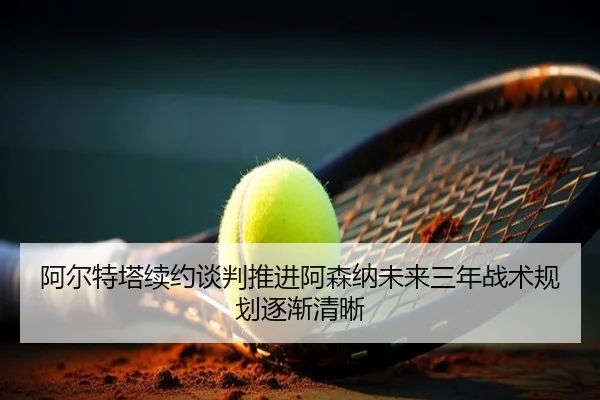 阿尔特塔续约谈判推进阿森纳未来三年战术规划逐渐清晰 - AYXSPORTS